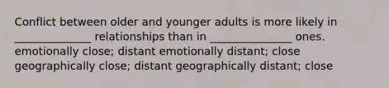 Conflict between older and younger adults is more likely in ______________ relationships than in _______________ ones. emotionally close; distant emotionally distant; close geographically close; distant geographically distant; close