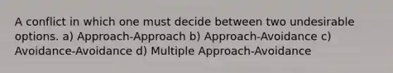 A conflict in which one must decide between two undesirable options. a) Approach-Approach b) Approach-Avoidance c) Avoidance-Avoidance d) Multiple Approach-Avoidance