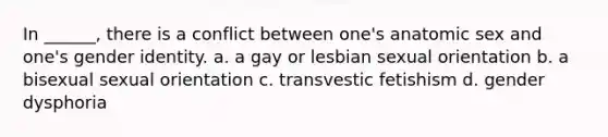 In ______, there is a conflict between one's anatomic sex and one's gender identity. a. a gay or lesbian sexual orientation b. a bisexual sexual orientation c. transvestic fetishism d. gender dysphoria