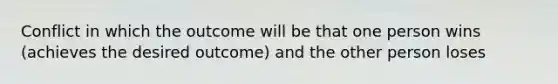 Conflict in which the outcome will be that one person wins (achieves the desired outcome) and the other person loses