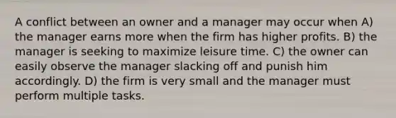 A conflict between an owner and a manager may occur when A) the manager earns more when the firm has higher profits. B) the manager is seeking to maximize leisure time. C) the owner can easily observe the manager slacking off and punish him accordingly. D) the firm is very small and the manager must perform multiple tasks.