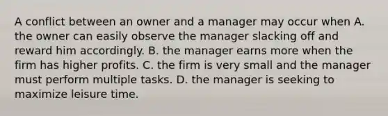 A conflict between an owner and a manager may occur when A. the owner can easily observe the manager slacking off and reward him accordingly. B. the manager earns more when the firm has higher profits. C. the firm is very small and the manager must perform multiple tasks. D. the manager is seeking to maximize leisure time.