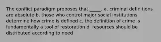 The conflict paradigm proposes that _____. a. criminal definitions are absolute b. those who control major social institutions determine how crime is defined c. the definition of crime is fundamentally a tool of restoration d. resources should be distributed according to need