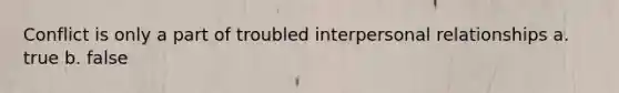 Conflict is only a part of troubled interpersonal relationships a. true b. false