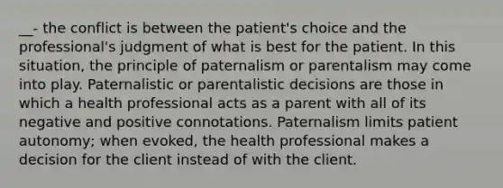 __- the conflict is between the patient's choice and the professional's judgment of what is best for the patient. In this situation, the principle of paternalism or parentalism may come into play. Paternalistic or parentalistic decisions are those in which a health professional acts as a parent with all of its negative and positive connotations. Paternalism limits patient autonomy; when evoked, the health professional makes a decision for the client instead of with the client.