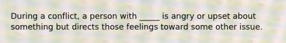 During a conflict, a person with _____ is angry or upset about something but directs those feelings toward some other issue.