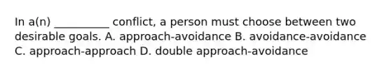 In a(n) __________ conflict, a person must choose between two desirable goals. A. approach-avoidance B. avoidance-avoidance C. approach-approach D. double approach-avoidance