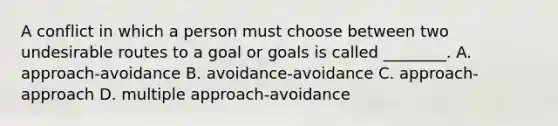 A conflict in which a person must choose between two undesirable routes to a goal or goals is called ________. A. approach-avoidance B. avoidance-avoidance C. approach-approach D. multiple approach-avoidance