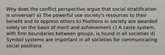 Why does the conflict perspective argue that social stratification is universal? a) The powerful use society's resources to their benefit and to oppress others b) Positions in society are awarded solely on the basis of merit and achievement c) A caste system, with firm boundaries between groups, is found in all societies d) Symbol systems are important in all societies for communicating social positions