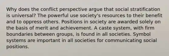 Why does the conflict perspective argue that social stratification is universal? The powerful use society's resources to their benefit and to oppress others. Positions in society are awarded solely on the basis of merit and achievement. A caste system, with firm boundaries between groups, is found in all societies. Symbol systems are important in all societies for communicating social positions.