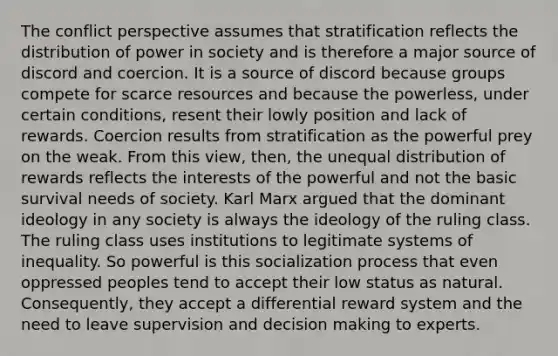 The conflict perspective assumes that stratification reflects the distribution of power in society and is therefore a major source of discord and coercion. It is a source of discord because groups compete for scarce resources and because the powerless, under certain conditions, resent their lowly position and lack of rewards. Coercion results from stratification as the powerful prey on the weak. From this view, then, the unequal distribution of rewards reflects the interests of the powerful and not the basic survival needs of society. Karl Marx argued that the dominant ideology in any society is always the ideology of the ruling class. The ruling class uses institutions to legitimate systems of inequality. So powerful is this socialization process that even oppressed peoples tend to accept their low status as natural. Consequently, they accept a differential reward system and the need to leave supervision and <a href='https://www.questionai.com/knowledge/kuI1pP196d-decision-making' class='anchor-knowledge'>decision making</a> to experts.