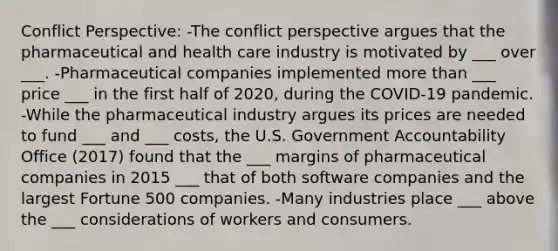 Conflict Perspective: -The conflict perspective argues that the pharmaceutical and health care industry is motivated by ___ over ___. -Pharmaceutical companies implemented more than ___ price ___ in the first half of 2020, during the COVID-19 pandemic. -While the pharmaceutical industry argues its prices are needed to fund ___ and ___ costs, the U.S. Government Accountability Office (2017) found that the ___ margins of pharmaceutical companies in 2015 ___ that of both software companies and the largest Fortune 500 companies. -Many industries place ___ above the ___ considerations of workers and consumers.