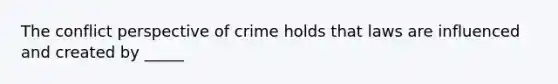 The conflict perspective of crime holds that laws are influenced and created by _____