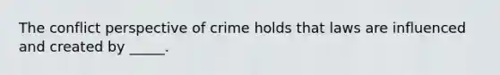 The conflict perspective of crime holds that laws are influenced and created by _____.