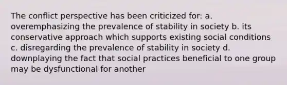 The conflict perspective has been criticized for: a. overemphasizing the prevalence of stability in society b. its conservative approach which supports existing social conditions c. disregarding the prevalence of stability in society d. downplaying the fact that social practices beneficial to one group may be dysfunctional for another