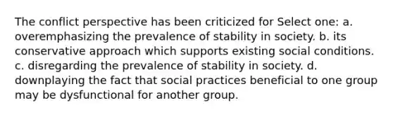 The conflict perspective has been criticized for Select one: a. overemphasizing the prevalence of stability in society. b. its conservative approach which supports existing social conditions. c. disregarding the prevalence of stability in society. d. downplaying the fact that social practices beneficial to one group may be dysfunctional for another group.