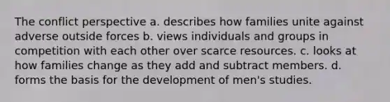 The conflict perspective a. describes how families unite against adverse outside forces b. views individuals and groups in competition with each other over scarce resources. c. looks at how families change as they add and subtract members. d. forms the basis for the development of men's studies.