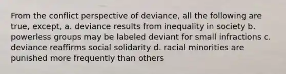 From the conflict perspective of deviance, all the following are true, except, a. deviance results from inequality in society b. powerless groups may be labeled deviant for small infractions c. deviance reaffirms social solidarity d. racial minorities are punished more frequently than others