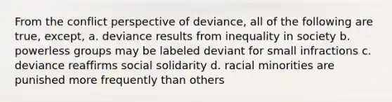 From the conflict perspective of deviance, all of the following are true, except, a. deviance results from inequality in society b. powerless groups may be labeled deviant for small infractions c. deviance reaffirms social solidarity d. racial minorities are punished more frequently than others