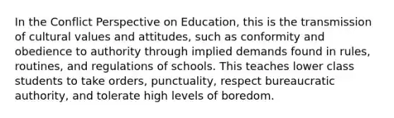 In the Conflict Perspective on Education, this is the transmission of cultural values and attitudes, such as conformity and obedience to authority through implied demands found in rules, routines, and regulations of schools. This teaches lower class students to take orders, punctuality, respect bureaucratic authority, and tolerate high levels of boredom.