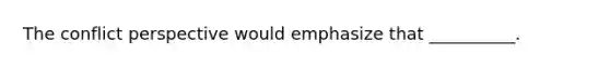 The conflict perspective would emphasize that __________.