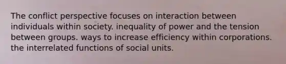 The conflict perspective focuses on interaction between individuals within society. inequality of power and the tension between groups. ways to increase efficiency within corporations. the interrelated functions of social units.