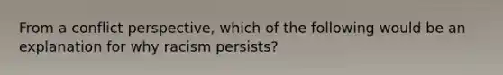 From a conflict perspective, which of the following would be an explanation for why racism persists?