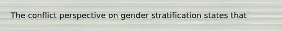 The conflict perspective on gender stratification states that