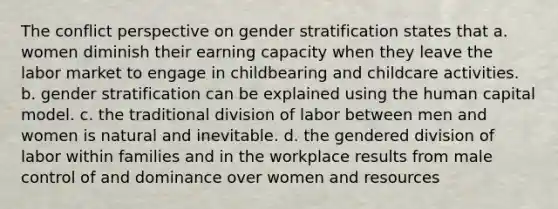 The conflict perspective on gender stratification states that a. women diminish their earning capacity when they leave the labor market to engage in childbearing and childcare activities. b. gender stratification can be explained using the human capital model. c. the traditional division of labor between men and women is natural and inevitable. d. the gendered division of labor within families and in the workplace results from male control of and dominance over women and resources