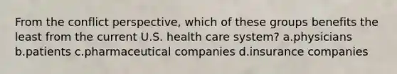 From the conflict perspective, which of these groups benefits the least from the current U.S. health care system? a.physicians b.patients c.pharmaceutical companies d.insurance companies