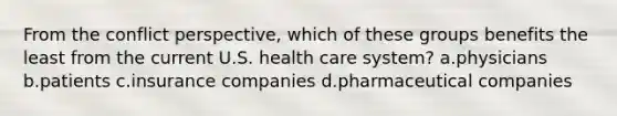 From the conflict perspective, which of these groups benefits the least from the current U.S. health care system? a.physicians b.patients c.insurance companies d.pharmaceutical companies