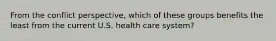 From the conflict perspective, which of these groups benefits the least from the current U.S. health care system?