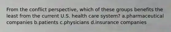 From the conflict perspective, which of these groups benefits the least from the current U.S. health care system? a.pharmaceutical companies b.patients c.physicians d.insurance companies