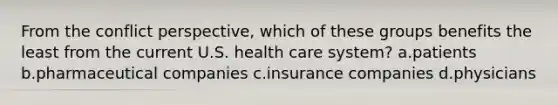 From the conflict perspective, which of these groups benefits the least from the current U.S. health care system? a.patients b.pharmaceutical companies c.insurance companies d.physicians