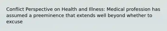 Conflict Perspective on Health and Illness: Medical profession has assumed a preeminence that extends well beyond whether to excuse