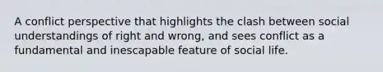 A conflict perspective that highlights the clash between social understandings of right and wrong, and sees conflict as a fundamental and inescapable feature of social life.