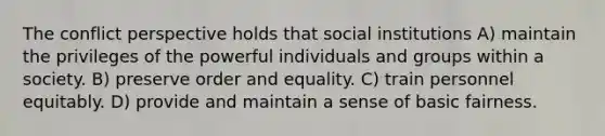 The conflict perspective holds that social institutions A) maintain the privileges of the powerful individuals and groups within a society. B) preserve order and equality. C) train personnel equitably. D) provide and maintain a sense of basic fairness.