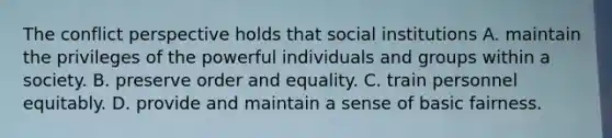 The conflict perspective holds that social institutions A. maintain the privileges of the powerful individuals and groups within a society. B. preserve order and equality. C. train personnel equitably. D. provide and maintain a sense of basic fairness.