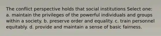 The conflict perspective holds that social institutions Select one: a. maintain the privileges of the powerful individuals and groups within a society. b. preserve order and equality. c. train personnel equitably. d. provide and maintain a sense of basic fairness.