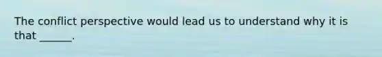 The conflict perspective would lead us to understand why it is that ______.