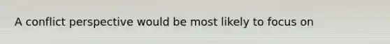 A conflict perspective would be most likely to focus on