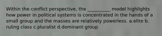 Within the conflict perspective, the __________ model highlights how power in political systems is concentrated in the hands of a small group and the masses are relatively powerless. a.​elite b.​ruling class c.​pluralist d.​dominant group