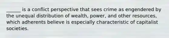 ______ is a conflict perspective that sees crime as engendered by the unequal distribution of wealth, power, and other resources, which adherents believe is especially characteristic of capitalist societies.