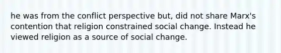 he was from the conflict perspective but, did not share Marx's contention that religion constrained social change. Instead he viewed religion as a source of social change.