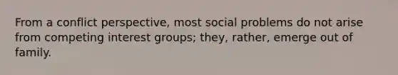 From a conflict perspective, most social problems do not arise from competing interest groups; they, rather, emerge out of family.