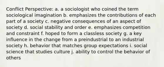 Conflict Perspective: a. a sociologist who coined the term sociological imagination b. emphasizes the contributions of each part of a society c. negative consequences of an aspect of society d. social stability and order e. emphasizes competition and constraint f. hoped to form a classless society g. a key influence in the change from a preindustrial to an industrial society h. behavior that matches group expectations i. social science that studies culture j. ability to control the behavior of others