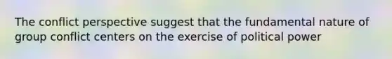 The conflict perspective suggest that the fundamental nature of group conflict centers on the exercise of political power