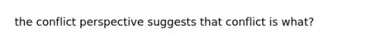 the conflict perspective suggests that conflict is what?