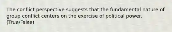 The conflict perspective suggests that the fundamental nature of group conflict centers on the exercise of political power. (True/False)