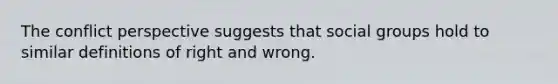 The conflict perspective suggests that social groups hold to similar definitions of right and wrong.